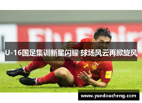 U-16国足集训新星闪耀 球场风云再掀旋风
